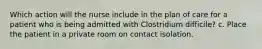 Which action will the nurse include in the plan of care for a patient who is being admitted with Clostridium difficile? c. Place the patient in a private room on contact isolation.