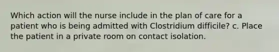 Which action will the nurse include in the plan of care for a patient who is being admitted with Clostridium difficile? c. Place the patient in a private room on contact isolation.