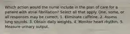 Which action would the nurse include in the plan of care for a patient with atrial fibrillation? Select all that apply. One, some, or all responses may be correct. 1. Eliminate caffeine. 2. Assess lung sounds. 3. Obtain daily weights. 4. Monitor heart rhythm. 5. Measure urinary output.