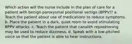 Which action will the nurse include in the plan of care for a patient with benign paroxysmal positional vertigo (BPPV)? a. Teach the patient about use of medications to reduce symptoms. b. Place the patient in a dark, quiet room to avoid stimulating BPPV attacks. c. Teach the patient that canalith repositioning may be used to reduce dizziness. d. Speak with a low-pitched voice so that the patient is able to hear instructions.