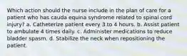 Which action should the nurse include in the plan of care for a patient who has cauda equina syndrome related to spinal cord injury? a. Catheterize patient every 3 to 4 hours. b. Assist patient to ambulate 4 times daily. c. Administer medications to reduce bladder spasm. d. Stabilize the neck when repositioning the patient.