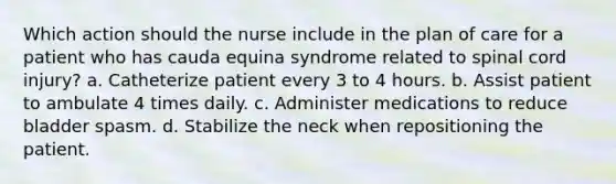 Which action should the nurse include in the plan of care for a patient who has cauda equina syndrome related to spinal cord injury? a. Catheterize patient every 3 to 4 hours. b. Assist patient to ambulate 4 times daily. c. Administer medications to reduce bladder spasm. d. Stabilize the neck when repositioning the patient.