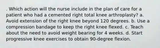 . Which action will the nurse include in the plan of care for a patient who had a cemented right total knee arthroplasty? a. Avoid extension of the right knee beyond 120 degrees. b. Use a compression bandage to keep the right knee flexed. c. Teach about the need to avoid weight bearing for 4 weeks. d. Start progressive knee exercises to obtain 90-degree flexion.