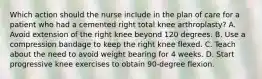 Which action should the nurse include in the plan of care for a patient who had a cemented right total knee arthroplasty? A. Avoid extension of the right knee beyond 120 degrees. B. Use a compression bandage to keep the right knee flexed. C. Teach about the need to avoid weight bearing for 4 weeks. D. Start progressive knee exercises to obtain 90-degree flexion.