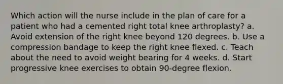 Which action will the nurse include in the plan of care for a patient who had a cemented right total knee arthroplasty? a. Avoid extension of the right knee beyond 120 degrees. b. Use a compression bandage to keep the right knee flexed. c. Teach about the need to avoid weight bearing for 4 weeks. d. Start progressive knee exercises to obtain 90-degree flexion.