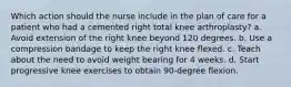 Which action should the nurse include in the plan of care for a patient who had a cemented right total knee arthroplasty? a. Avoid extension of the right knee beyond 120 degrees. b. Use a compression bandage to keep the right knee flexed. c. Teach about the need to avoid weight bearing for 4 weeks. d. Start progressive knee exercises to obtain 90-degree flexion.