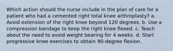 Which action should the nurse include in the plan of care for a patient who had a cemented right total knee arthroplasty? a. Avoid extension of the right knee beyond 120 degrees. b. Use a compression bandage to keep the right knee flexed. c. Teach about the need to avoid weight bearing for 4 weeks. d. Start progressive knee exercises to obtain 90-degree flexion.