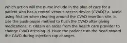 Which action will the nurse include in the plan of care for a patient who has a central venous access device (CVAD)? a. Avoid using friction when cleaning around the CVAD insertion site. b. Use the push-pause method to flush the CVAD after giving medications. c. Obtain an order from the health care provider to change CVAD dressing. d. Have the patient turn the head toward the CAVD during injection cap changes.