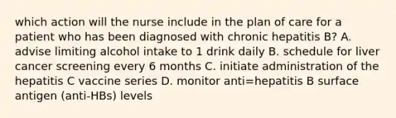 which action will the nurse include in the plan of care for a patient who has been diagnosed with chronic hepatitis B? A. advise limiting alcohol intake to 1 drink daily B. schedule for liver cancer screening every 6 months C. initiate administration of the hepatitis C vaccine series D. monitor anti=hepatitis B surface antigen (anti-HBs) levels