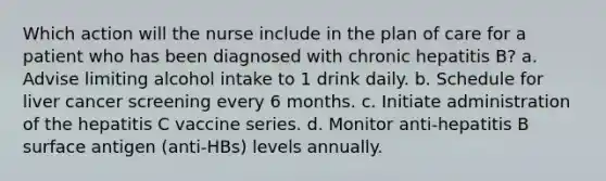 Which action will the nurse include in the plan of care for a patient who has been diagnosed with chronic hepatitis B? a. Advise limiting alcohol intake to 1 drink daily. b. Schedule for liver cancer screening every 6 months. c. Initiate administration of the hepatitis C vaccine series. d. Monitor anti-hepatitis B surface antigen (anti-HBs) levels annually.