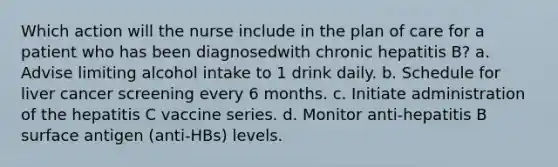 Which action will the nurse include in the plan of care for a patient who has been diagnosedwith chronic hepatitis B? a. Advise limiting alcohol intake to 1 drink daily. b. Schedule for liver cancer screening every 6 months. c. Initiate administration of the hepatitis C vaccine series. d. Monitor anti-hepatitis B surface antigen (anti-HBs) levels.