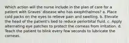 Which action will the nurse include in the plan of care for a patient with Graves' disease who has exophthalmos? a. Place cold packs on the eyes to relieve pain and swelling. b. Elevate the head of the patient's bed to reduce periorbital fluid. c. Apply alternating eye patches to protect the corneas from irritation. d. Teach the patient to blink every few seconds to lubricate the corneas.