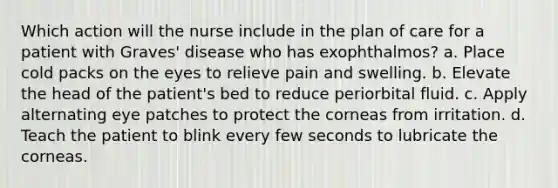 Which action will the nurse include in the plan of care for a patient with Graves' disease who has exophthalmos? a. Place cold packs on the eyes to relieve pain and swelling. b. Elevate the head of the patient's bed to reduce periorbital fluid. c. Apply alternating eye patches to protect the corneas from irritation. d. Teach the patient to blink every few seconds to lubricate the corneas.