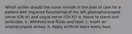 Which action should the nurse include in the plan of care for a patient with impaired functioning of the left glossopharyngeal nerve (CN IX) and vagus nerve (CN X)? a. Assist to stand and ambulate. b. Withhold oral fluids and food. c. Insert an oropharyngeal airway. d. Apply artificial tears every hour.