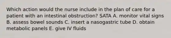 Which action would the nurse include in the plan of care for a patient with an intestinal obstruction? SATA A. monitor vital signs B. assess bowel sounds C. insert a nasogastric tube D. obtain metabolic panels E. give IV fluids