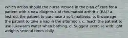 Which action should the nurse include in the plan of care for a patient with a new diagnosis of rheumatoid arthritis (RA)? a. Instruct the patient to purchase a soft mattress. b. Encourage the patient to take a nap in the afternoon. c. Teach the patient to use lukewarm water when bathing. d. Suggest exercise with light weights several times daily.