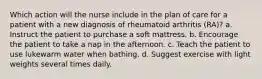 Which action will the nurse include in the plan of care for a patient with a new diagnosis of rheumatoid arthritis (RA)? a. Instruct the patient to purchase a soft mattress. b. Encourage the patient to take a nap in the afternoon. c. Teach the patient to use lukewarm water when bathing. d. Suggest exercise with light weights several times daily.