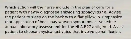 Which action will the nurse include in the plan of care for a patient with newly diagnosed ankylosing spondylitis? a. Advise the patient to sleep on the back with a flat pillow. b. Emphasize that application of heat may worsen symptoms. c. Schedule annual laboratory assessment for the HLA-B27 antigen. d. Assist patient to choose physical activities that involve spinal flexion.