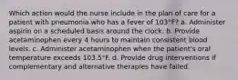 Which action would the nurse include in the plan of care for a patient with pneumonia who has a fever of 103°F? a. Administer aspirin on a scheduled basis around the clock. b. Provide acetaminophen every 4 hours to maintain consistent blood levels. c. Administer acetaminophen when the patient's oral temperature exceeds 103.5°F. d. Provide drug interventions if complementary and alternative therapies have failed.