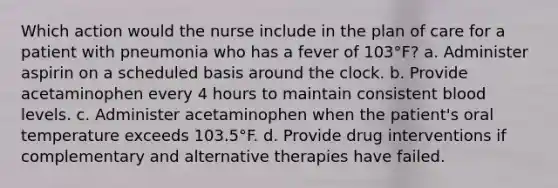 Which action would the nurse include in the plan of care for a patient with pneumonia who has a fever of 103°F? a. Administer aspirin on a scheduled basis around the clock. b. Provide acetaminophen every 4 hours to maintain consistent blood levels. c. Administer acetaminophen when the patient's oral temperature exceeds 103.5°F. d. Provide drug interventions if complementary and alternative therapies have failed.