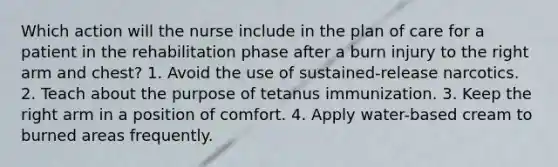 Which action will the nurse include in the plan of care for a patient in the rehabilitation phase after a burn injury to the right arm and chest? 1. Avoid the use of sustained-release narcotics. 2. Teach about the purpose of tetanus immunization. 3. Keep the right arm in a position of comfort. 4. Apply water-based cream to burned areas frequently.