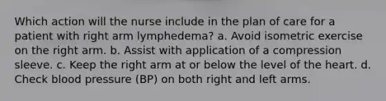 Which action will the nurse include in the plan of care for a patient with right arm lymphedema? a. Avoid isometric exercise on the right arm. b. Assist with application of a compression sleeve. c. Keep the right arm at or below the level of the heart. d. Check blood pressure (BP) on both right and left arms.