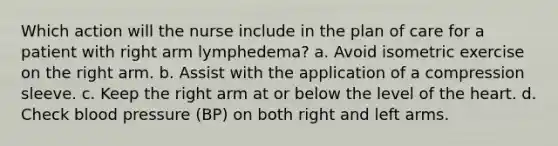 Which action will the nurse include in the plan of care for a patient with right arm lymphedema? a. Avoid isometric exercise on the right arm. b. Assist with the application of a compression sleeve. c. Keep the right arm at or below the level of the heart. d. Check blood pressure (BP) on both right and left arms.