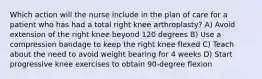 Which action will the nurse include in the plan of care for a patient who has had a total right knee arthroplasty? A) Avoid extension of the right knee beyond 120 degrees B) Use a compression bandage to keep the right knee flexed C) Teach about the need to avoid weight bearing for 4 weeks D) Start progressive knee exercises to obtain 90-degree flexion