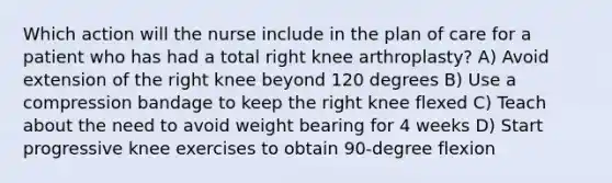 Which action will the nurse include in the plan of care for a patient who has had a total right knee arthroplasty? A) Avoid extension of the right knee beyond 120 degrees B) Use a compression bandage to keep the right knee flexed C) Teach about the need to avoid weight bearing for 4 weeks D) Start progressive knee exercises to obtain 90-degree flexion