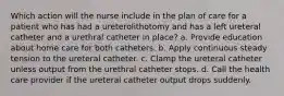 Which action will the nurse include in the plan of care for a patient who has had a ureterolithotomy and has a left ureteral catheter and a urethral catheter in place? a. Provide education about home care for both catheters. b. Apply continuous steady tension to the ureteral catheter. c. Clamp the ureteral catheter unless output from the urethral catheter stops. d. Call the health care provider if the ureteral catheter output drops suddenly.