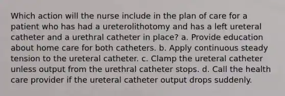 Which action will the nurse include in the plan of care for a patient who has had a ureterolithotomy and has a left ureteral catheter and a urethral catheter in place? a. Provide education about home care for both catheters. b. Apply continuous steady tension to the ureteral catheter. c. Clamp the ureteral catheter unless output from the urethral catheter stops. d. Call the health care provider if the ureteral catheter output drops suddenly.