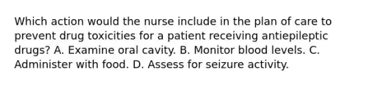 Which action would the nurse include in the plan of care to prevent drug toxicities for a patient receiving antiepileptic drugs? A. Examine oral cavity. B. Monitor blood levels. C. Administer with food. D. Assess for seizure activity.