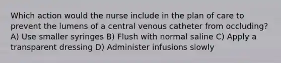 Which action would the nurse include in the plan of care to prevent the lumens of a central venous catheter from occluding? A) Use smaller syringes B) Flush with normal saline C) Apply a transparent dressing D) Administer infusions slowly