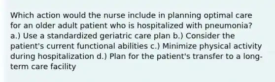 Which action would the nurse include in planning optimal care for an older adult patient who is hospitalized with pneumonia? a.) Use a standardized geriatric care plan b.) Consider the patient's current functional abilities c.) Minimize physical activity during hospitalization d.) Plan for the patient's transfer to a long-term care facility