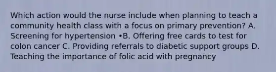 Which action would the nurse include when planning to teach a community health class with a focus on primary prevention? A. Screening for hypertension •B. Offering free cards to test for colon cancer C. Providing referrals to diabetic support groups D. Teaching the importance of folic acid with pregnancy