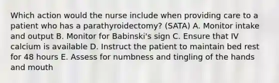 Which action would the nurse include when providing care to a patient who has a parathyroidectomy? (SATA) A. Monitor intake and output B. Monitor for Babinski's sign C. Ensure that IV calcium is available D. Instruct the patient to maintain bed rest for 48 hours E. Assess for numbness and tingling of the hands and mouth