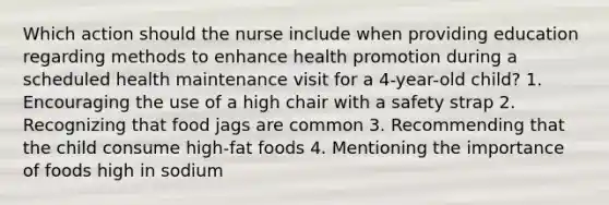 Which action should the nurse include when providing education regarding methods to enhance health promotion during a scheduled health maintenance visit for a 4-year-old child? 1. Encouraging the use of a high chair with a safety strap 2. Recognizing that food jags are common 3. Recommending that the child consume high-fat foods 4. Mentioning the importance of foods high in sodium