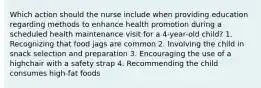 Which action should the nurse include when providing education regarding methods to enhance health promotion during a scheduled health maintenance visit for a 4-year-old child? 1. Recognizing that food jags are common 2. Involving the child in snack selection and preparation 3. Encouraging the use of a highchair with a safety strap 4. Recommending the child consumes high-fat foods