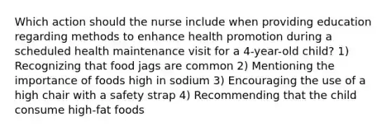 Which action should the nurse include when providing education regarding methods to enhance health promotion during a scheduled health maintenance visit for a 4-year-old child? 1) Recognizing that food jags are common 2) Mentioning the importance of foods high in sodium 3) Encouraging the use of a high chair with a safety strap 4) Recommending that the child consume high-fat foods