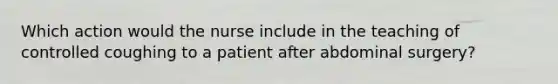 Which action would the nurse include in the teaching of controlled coughing to a patient after abdominal surgery?