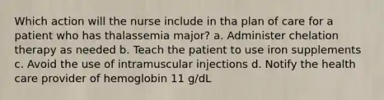 Which action will the nurse include in tha plan of care for a patient who has thalassemia major? a. Administer chelation therapy as needed b. Teach the patient to use iron supplements c. Avoid the use of intramuscular injections d. Notify the health care provider of hemoglobin 11 g/dL