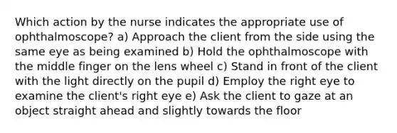 Which action by the nurse indicates the appropriate use of ophthalmoscope? a) Approach the client from the side using the same eye as being examined b) Hold the ophthalmoscope with the middle finger on the lens wheel c) Stand in front of the client with the light directly on the pupil d) Employ the right eye to examine the client's right eye e) Ask the client to gaze at an object straight ahead and slightly towards the floor