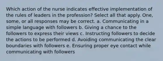 Which action of the nurse indicates effective implementation of the rules of leaders in the profession? Select all that apply. One, some, or all responses may be correct. a. Communicating in a simple language with followers b. Giving a chance to the followers to express their views c. Instructing followers to decide the actions to be performed d. Avoiding communicating the clear boundaries with followers e. Ensuring proper eye contact while communicating with followers