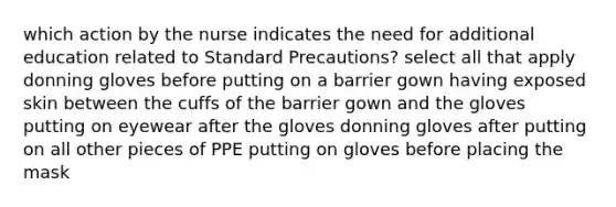 which action by the nurse indicates the need for additional education related to Standard Precautions? select all that apply donning gloves before putting on a barrier gown having exposed skin between the cuffs of the barrier gown and the gloves putting on eyewear after the gloves donning gloves after putting on all other pieces of PPE putting on gloves before placing the mask