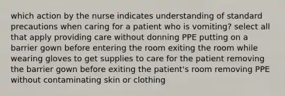 which action by the nurse indicates understanding of standard precautions when caring for a patient who is vomiting? select all that apply providing care without donning PPE putting on a barrier gown before entering the room exiting the room while wearing gloves to get supplies to care for the patient removing the barrier gown before exiting the patient's room removing PPE without contaminating skin or clothing