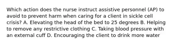 Which action does the nurse instruct assistive personnel (AP) to avoid to prevent harm when caring for a client in sickle cell crisis? A. Elevating the head of the bed to 25 degrees B. Helping to remove any restrictive clothing C. Taking blood pressure with an external cuff D. Encouraging the client to drink more water