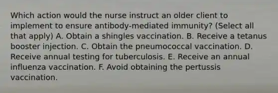 Which action would the nurse instruct an older client to implement to ensure antibody-mediated immunity? (Select all that apply) A. Obtain a shingles vaccination. B. Receive a tetanus booster injection. C. Obtain the pneumococcal vaccination. D. Receive annual testing for tuberculosis. E. Receive an annual influenza vaccination. F. Avoid obtaining the pertussis vaccination.