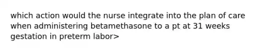 which action would the nurse integrate into the plan of care when administering betamethasone to a pt at 31 weeks gestation in preterm labor>