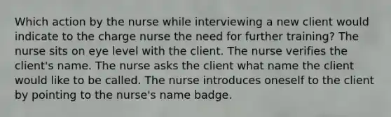 Which action by the nurse while interviewing a new client would indicate to the charge nurse the need for further training? The nurse sits on eye level with the client. The nurse verifies the client's name. The nurse asks the client what name the client would like to be called. The nurse introduces oneself to the client by pointing to the nurse's name badge.