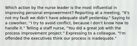 Which action by the nurse leader is the most influential in improving personal empowerment? Reporting at a meeting, "It's not my fault we didn't have adequate staff yesterday." Saying to a coworker, ''I try to avoid conflict, because I don't know how to handle it." Telling a staff nurse, "You did a great job with the process improvement project." Expressing to a colleague, "I'm offended the executives think our process is inadequate."